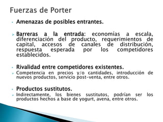 • Amenazas de posibles entrantes.
 Barreras a la entrada: economías a escala,
diferenciación del producto, requerimientos de
capital, accesos de canales de distribución,
respuesta esperada por los competidores
establecidos.
• Rivalidad entre competidores existentes.
 Competencia en precios y/o cantidades, introducción de
nuevos productos, servicio post-venta, entre otros.
• Productos sustitutos.
 Indirectamente, los bienes sustitutos, podrían ser los
productos hechos a base de yogurt, avena, entre otros.
 