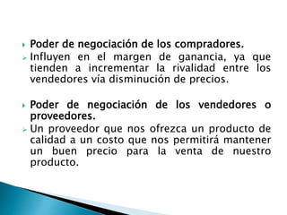  Poder de negociación de los compradores.
 Influyen en el margen de ganancia, ya que
tienden a incrementar la rivalidad entre los
vendedores vía disminución de precios.
 Poder de negociación de los vendedores o
proveedores.
 Un proveedor que nos ofrezca un producto de
calidad a un costo que nos permitirá mantener
un buen precio para la venta de nuestro
producto.
 