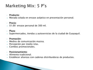 • Producto:
 Morada colada en envase aséptico en presentación personal.
• Precio:
 $1.00 envase personal de 300 ml.
• Plaza:
 Supermercados, tiendas y autoservicios de la ciudad de Guayaquil.
• Promoción:
 Medios de comunicación masiva.
 Percepción por medio islas.
 Combos promocionales.
• Posicionamiento:
 Alimento tradicional.
 Establecer alianzas con cadenas distribuidoras de productos.
 