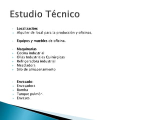 • Localización:
 Alquiler de local para la producción y oficinas.
• Equipos y muebles de oficina.
• Maquinarias
 Cocina industrial
 Ollas Industriales Quirúrgicas
 Refrigeradora industrial
 Mezcladora
 Silo de almacenamiento
• Envasado:
 Envasadora
 Bomba
 Tanque pulmón
 Envases
 