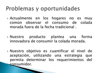  Actualmente en los hogares no es muy
común observar el consumo de colada
morada fuera de la fecha tradicional .
 Nuestro producto plantea una forma
innovadora de consumir la colada morada.
 Nuestro objetivo es cuantificar el nivel de
aceptación, utilizando una estrategia que
permita determinar los requerimientos del
consumidor.
 