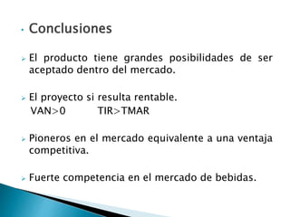 • Conclusiones
 El producto tiene grandes posibilidades de ser
aceptado dentro del mercado.
 El proyecto si resulta rentable.
VAN>0 TIR>TMAR
 Pioneros en el mercado equivalente a una ventaja
competitiva.
 Fuerte competencia en el mercado de bebidas.
 