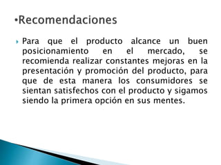  Para que el producto alcance un buen
posicionamiento en el mercado, se
recomienda realizar constantes mejoras en la
presentación y promoción del producto, para
que de esta manera los consumidores se
sientan satisfechos con el producto y sigamos
siendo la primera opción en sus mentes.
 