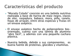  “Morada Colada” consiste en una bebida nutritiva
realizada a base de harina de maíz negro, clavos
de olor, raspadura, babaco, mora, piña, canela,
hojas de arrayán, entre otras especias y frutas en
un envase aséptico.
 El envase aséptico hecho de polipropileno bio-
orientado, cuenta con una lámina de aluminio
“abre fácil”, y además con una pequeña cuchara
plástica.
 Nuestra bebida, debido a sus componentes, es
buena fuente de proteínas, glúcidos y vitaminas.
 