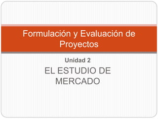 Unidad 2
EL ESTUDIO DE
MERCADO
Formulación y Evaluación de
Proyectos
 