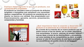 Explique detalladamente lo que es un producto, sus
características y propiedades
El producto se considera como el Conjunto de atributos
tangibles e intangibles que satisfacen una necesidad,
deseos y expectativas. Un producto se caracteriza por su
diseño, su marca y su calidad. Sus propiedades son:
Posicionamiento, garantía, servicio, presentación,
componentes y funciones
¿Qué importancia tiene la creación y desarrollo del
producto en la elaboración de un Estudio de mercado?
Es a través de la creación de un nuevo producto que se
podrá conocer el tpo de cliente, por su poder adquisitivo,
sus necesidades, el precio, además, se pueden obtener
nuevas ideas a través de los distribuidores y proveedores,
así como también de los competidores, es decir, se podrá
conocer el valor de los atributos de este nuevo producto, y
las características del posible cliente de ese producto.
 