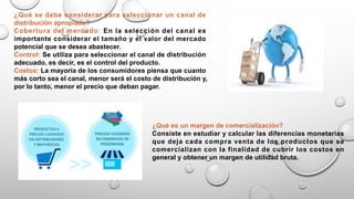 ¿Qué se debe considerar para seleccionar un canal de
distribución apropiado?
Cobertura del mercado: En la selección del canal es
importante considerar el tamaño y el valor del mercado
potencial que se desea abastecer.
Control: Se utiliza para seleccionar el canal de distribución
adecuado, es decir, es el control del producto.
Costos: La mayoría de los consumidores piensa que cuanto
más corto sea el canal, menor será el costo de distribución y,
por lo tanto, menor el precio que deban pagar.
¿Qué es un margen de comercialización?
Consiste en estudiar y calcular las diferencias monetarias
que deja cada compra venta de los productos que se
comercializan con la finalidad de cubrir los costos en
general y obtener un margen de utilidad bruta.
 
