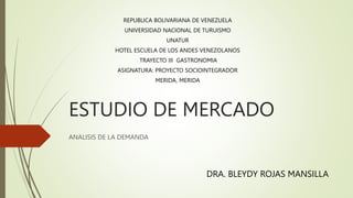 ESTUDIO DE MERCADO
ANALISIS DE LA DEMANDA
REPUBLICA BOLIVARIANA DE VENEZUELA
UNIVERSIDAD NACIONAL DE TURUISMO
UNATUR
HOTEL ESCUELA DE LOS ANDES VENEZOLANOS
TRAYECTO III GASTRONOMIA
ASIGNATURA: PROYECTO SOCIOINTEGRADOR
MERIDA, MERIDA
DRA. BLEYDY ROJAS MANSILLA
 