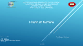 UNIVERSIDAD PANAMERICANA DEL PUERTO (UNIPAP)
FACULTAD DE CIENCIAS ECONOMÍA Y SOCIALES
ADMINISTRACIÓN DE EMPRESA
PTO. CABELLO - EDO. CARABOBO
Estudio de Mercado
Nombre y apellido:
Víctor Reyes.
C.I-V: 14.849.046
Materia: Diseño y Evaluación de Proyectos
Sección: 11
MAR/2024
Prof. Clarysel Rodríguez
 