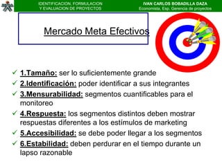 IDENTIFICACION, FORMULACION     IVAN CARLOS BOBADILLA DAZA
        Y EVALUACION DE PROYECTOS    Economista, Esp. Gerencia de proyectos




         Mercado Meta Efectivos



 1.Tamaño: ser lo suficientemente grande
 2.Identificación: poder identificar a sus integrantes
 3.Mensurabilidad: segmentos cuantificables para el
  monitoreo
 4.Respuesta: los segmentos distintos deben mostrar
  respuestas diferentes a los estímulos de marketing
 5.Accesibilidad: se debe poder llegar a los segmentos
 6.Estabilidad: deben perdurar en el tiempo durante un
  lapso razonable
 