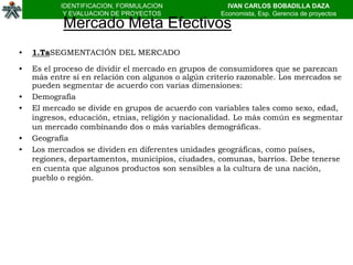 IDENTIFICACION, FORMULACION                IVAN CARLOS BOBADILLA DAZA
            Y EVALUACION DE PROYECTOS               Economista, Esp. Gerencia de proyectos
            Mercado Meta Efectivos
•   1.TaSEGMENTACIÓN DEL MERCADO

•   Es el proceso de dividir el mercado en grupos de consumidores que se parezcan
    más entre sí en relación con algunos o algún criterio razonable. Los mercados se
    pueden segmentar de acuerdo con varias dimensiones:
•   Demografía
•   El mercado se divide en grupos de acuerdo con variables tales como sexo, edad,
    ingresos, educación, etnias, religión y nacionalidad. Lo más común es segmentar
    un mercado combinando dos o más variables demográficas.
•   Geografía
•   Los mercados se dividen en diferentes unidades geográficas, como países,
    regiones, departamentos, municipios, ciudades, comunas, barrios. Debe tenerse
    en cuenta que algunos productos son sensibles a la cultura de una nación,
    pueblo o región.
 