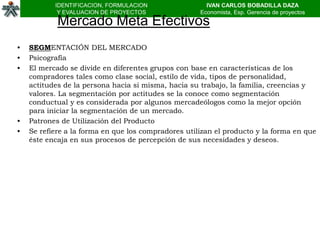 IDENTIFICACION, FORMULACION                 IVAN CARLOS BOBADILLA DAZA
            Y EVALUACION DE PROYECTOS                Economista, Esp. Gerencia de proyectos
            Mercado Meta Efectivos
•   SEGMENTACIÓN DEL MERCADO
•   Psicografía
•   El mercado se divide en diferentes grupos con base en características de los
    compradores tales como clase social, estilo de vida, tipos de personalidad,
    actitudes de la persona hacia si misma, hacia su trabajo, la familia, creencias y
    valores. La segmentación por actitudes se la conoce como segmentación
    conductual y es considerada por algunos mercadeólogos como la mejor opción
    para iniciar la segmentación de un mercado.
•   Patrones de Utilización del Producto
•   Se refiere a la forma en que los compradores utilizan el producto y la forma en que
    éste encaja en sus procesos de percepción de sus necesidades y deseos.
 