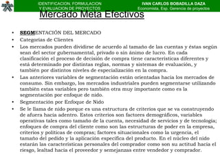 IDENTIFICACION, FORMULACION                IVAN CARLOS BOBADILLA DAZA
            Y EVALUACION DE PROYECTOS               Economista, Esp. Gerencia de proyectos
            Mercado Meta Efectivos
•   SEGMENTACIÓN DEL MERCADO
•   Categorías de Clientes
•   Los mercados pueden dividirse de acuerdo al tamaño de las cuentas y éstas según
    sean del sector gubernamental, privado o sin ánimo de lucro. En cada
    clasificación el proceso de decisión de compra tiene características diferentes y
    está determinado por distintas reglas, normas y sistemas de evaluación, y
    también por distintos niveles de especialización en la compra.
•   Las anteriores variables de segmentación están orientadas hacia los mercados de
    consumo. Sin embargo, los mercados industriales pueden segmentarse utilizando
    también estas variables pero también otra muy importante como es la
    segmentación por enfoque de nido.
•   Segmentación por Enfoque de Nido
•   Se le llama de nido porque es una estructura de criterios que se va construyendo
    de afuera hacia adentro. Estos criterios son factores demográficos, variables
    operativas tales como tamaño de la cuenta, necesidad de servicios y de tecnología;
    enfoques de compra del cliente como son las estructuras de poder en la empresa,
    criterios y políticas de compras; factores situacionales como la urgencia, el
    tamaño del pedido y la aplicación específica del producto. En el núcleo del nido
    estarán las características personales del comprador como son su actitud hacia el
    riesgo, lealtad hacia el proveedor y semejanzas entre vendedor y comprador.
 