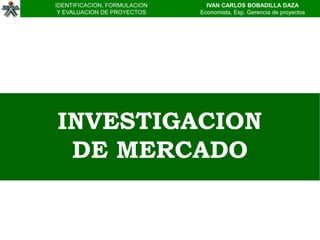 IDENTIFICACION, FORMULACION     IVAN CARLOS BOBADILLA DAZA
 Y EVALUACION DE PROYECTOS    Economista, Esp. Gerencia de proyectos




INVESTIGACION
 DE MERCADO
 
