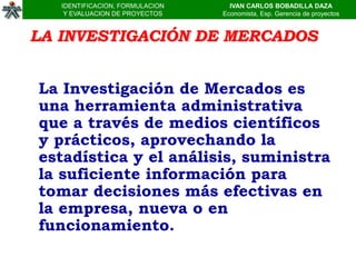 IDENTIFICACION, FORMULACION     IVAN CARLOS BOBADILLA DAZA
    Y EVALUACION DE PROYECTOS    Economista, Esp. Gerencia de proyectos


LA INVESTIGACIÓN DE MERCADOS


La Investigación de Mercados es
una herramienta administrativa
que a través de medios científicos
y prácticos, aprovechando la
estadística y el análisis, suministra
la suficiente información para
tomar decisiones más efectivas en
la empresa, nueva o en
funcionamiento.
 