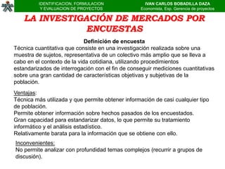 IDENTIFICACION, FORMULACION               IVAN CARLOS BOBADILLA DAZA
           Y EVALUACION DE PROYECTOS              Economista, Esp. Gerencia de proyectos

    LA INVESTIGACIÓN DE MERCADOS POR
                ENCUESTAS
                             Definición de encuesta
Técnica cuantitativa que consiste en una investigación realizada sobre una
muestra de sujetos, representativa de un colectivo más amplio que se lleva a
cabo en el contexto de la vida cotidiana, utilizando procedimientos
estandarizados de interrogación con el fin de conseguir mediciones cuantitativas
sobre una gran cantidad de características objetivas y subjetivas de la
población.
Ventajas:
Técnica más utilizada y que permite obtener información de casi cualquier tipo
de población.
Permite obtener información sobre hechos pasados de los encuestados.
Gran capacidad para estandarizar datos, lo que permite su tratamiento
informático y el análisis estadístico.
Relativamente barata para la información que se obtiene con ello.
Inconvenientes:
No permite analizar con profundidad temas complejos (recurrir a grupos de
discusión).
 