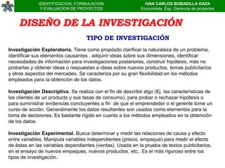 IDENTIFICACION, FORMULACION                      IVAN CARLOS BOBADILLA DAZA
               Y EVALUACION DE PROYECTOS                     Economista, Esp. Gerencia de proyectos


    DISEÑO DE LA INVESTIGACIÓN
                                   TIPO DE INVESTIGACIÓN
Investigación Exploratoria. Tiene como propósito clarificar la naturaleza de un problema,
identificar sus elementos causantes , adquirir ideas sobre sus dimensiones, identificar
necesidades de información para investigaciones posteriores, construir hipótesis, más no
probarlas y obtener ideas o respuestas a ideas sobre nuevos productos, temas publicitarios
y otros aspectos del mercadeo. Se caracteriza por su gran flexibilidad en los métodos
empleados para la obtención de los datos.

Investigación Descriptiva. Se realiza con el fin de describir algo (Ej. las características de
los clientes de un producto y sus tasas de consumo), para probar o rechazar hipótesis o
para suministrar evidencias concluyentes a fin de que el emprendedor o el gerente tome un
curso de acción. Generalmente los datos resultantes son usados como elementos para la
toma de decisiones. Es bastante rígido en cuanto a los métodos empleados en la obtención
de los datos.

Investigación Experimental. Busca determinar y medir las relaciones de causa y efecto
entre variables. Manipula variables independientes (precio, empaque) para medir el efecto
de éstas en las variables dependientes (ventas). Usada en la prueba de textos publicitarios,
en el ensayo de nuevos empaques, nuevos productos, etc.. Es el más riguroso entre los
tipos de investigación.
 