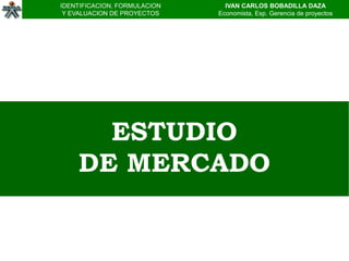 IDENTIFICACION, FORMULACION     IVAN CARLOS BOBADILLA DAZA
 Y EVALUACION DE PROYECTOS    Economista, Esp. Gerencia de proyectos




      ESTUDIO
    DE MERCADO
 