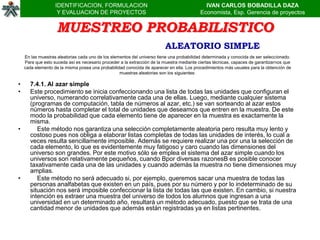 IDENTIFICACION, FORMULACION                                               IVAN CARLOS BOBADILLA DAZA
                    Y EVALUACION DE PROYECTOS                                              Economista, Esp. Gerencia de proyectos


                    MUESTREO PROBABILISTICO
                                                                         ALEATORIO SIMPLE
    En las muestras aleatorias cada uno de los elementos del universo tiene una probabilidad determinada y conocida de ser seleccionado.
    Para que esto suceda así es necesario proceder a la extracción de la muestra mediante ciertas técnicas, capaces de garantizarnos que
    cada elemento de la misma posea una probabilidad conocida de aparecer en ella. Los procedimientos más usuales para la obtención de
                                                   muestras aleatorias son los siguientes:

•      7.4.1. Al azar simple
•      Este procedimiento se inicia confeccionando una lista de todas las unidades que configuran el
       universo, numerando correlativamente cada una de ellas. Luego, mediante cualquier sistema
       (programas de computación, tabla de números al azar, etc.) se van sorteando al azar estos
       números hasta completar el total de unidades que deseamos que entren en la muestra. De este
       modo la probabilidad que cada elemento tiene de aparecer en la muestra es exactamente la
       misma.
•         Este método nos garantiza una selección completamente aleatoria pero resulta muy lento y
       costoso pues nos obliga a elaborar listas completas de todas las unidades de interés, lo cual a
       veces resulta sencillamente imposible. Además se requiere realizar una por una la selección de
       cada elemento, lo que es evidentemente muy fatigoso y caro cuando las dimensiones del
       universo son grandes. Por este motivo sólo se emplea el sistema del azar simple cuando los
       universos son relativamente pequeños, cuando Bpor diversas razonesB es posible conocer
       taxativamente cada una de las unidades y cuando además la muestra no tiene dimensiones muy
       amplias.
•         Este método no será adecuado si, por ejemplo, queremos sacar una muestra de todas las
       personas analfabetas que existen en un país, pues por su número y por lo indeterminado de su
       situación nos será imposible confeccionar la lista de todas las que existen. En cambio, si nuestra
       intención es extraer una muestra del universo de todos los alumnos que ingresan a una
       universidad en un determinado año, resultará un método adecuado, puesto que se trata de una
       cantidad menor de unidades que además están registradas ya en listas pertinentes.
 