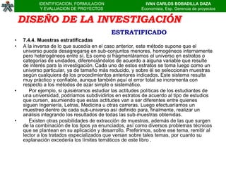 IDENTIFICACION, FORMULACION                     IVAN CARLOS BOBADILLA DAZA
            Y EVALUACION DE PROYECTOS                    Economista, Esp. Gerencia de proyectos


    DISEÑO DE LA INVESTIGACIÓN
                                           ESTRATIFICADO
•   7.4.4. Muestras estratificadas
•   A la inversa de lo que sucedía en el caso anterior, este método supone que el
    universo pueda desagregarse en sub-conjuntos menores, homogéneos internamente
    pero heterogéneos entre sí. Es como si fragmentáramos el universo en estratos o
    categorías de unidades, diferenciándolos de acuerdo a alguna variable que resulte
    de interés para la investigación. Cada uno de estos estratos se toma luego como un
    universo particular, ya de tamaño más reducido, y sobre él se seleccionan muestras
    según cualquiera de los procedimientos anteriores indicados. Este sistema resulta
    muy práctico y confiable, aunque también aquí el error total se incrementa con
    respecto a los métodos de azar simple o sistemático.
•      Por ejemplo, si quisiéramos estudiar las actitudes políticas de los estudiantes de
    una universidad, podríamos subdividirlos en estratos de acuerdo al tipo de estudios
    que cursen, asumiendo que estas actitudes van a ser diferentes entre quienes
    siguen Ingeniería, Letras, Medicina u otras carreras. Luego efectuaríamos un
    muestreo dentro de cada sub-universo así definido para, finalmente, realizar un
    análisis integrando los resultados de todas las sub-muestras obtenidas.
•      Existen otras posibilidades de extracción de muestras, además de las que surgen
    de la combinación de los tipos ya enunciados, así como diversos problemas técnicos
    que se plantean en su aplicación y desarrollo. Preferimos, sobre ese tema, remitir al
    lector a los tratados especializados que versan sobre tales temas, por cuanto su
    explanación excedería los límites temáticos de este libro .
 