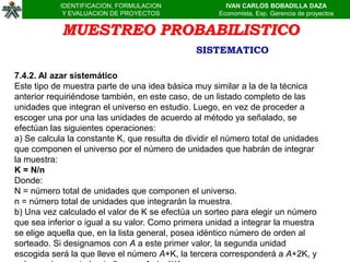 IDENTIFICACION, FORMULACION                IVAN CARLOS BOBADILLA DAZA
             Y EVALUACION DE PROYECTOS               Economista, Esp. Gerencia de proyectos


            MUESTREO PROBABILISTICO
                                               SISTEMATICO

7.4.2. Al azar sistemático
Este tipo de muestra parte de una idea básica muy similar a la de la técnica
anterior requiriéndose también, en este caso, de un listado completo de las
unidades que integran el universo en estudio. Luego, en vez de proceder a
escoger una por una las unidades de acuerdo al método ya señalado, se
efectúan las siguientes operaciones:
a) Se calcula la constante K, que resulta de dividir el número total de unidades
que componen el universo por el número de unidades que habrán de integrar
la muestra:
K = N/n
Donde:
N = número total de unidades que componen el universo.
n = número total de unidades que integrarán la muestra.
b) Una vez calculado el valor de K se efectúa un sorteo para elegir un número
que sea inferior o igual a su valor. Como primera unidad a integrar la muestra
se elige aquella que, en la lista general, posea idéntico número de orden al
sorteado. Si designamos con A a este primer valor, la segunda unidad
escogida será la que lleve el número A+K, la tercera corresponderá a A+2K, y
 