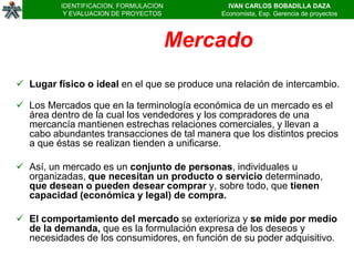 IDENTIFICACION, FORMULACION          IVAN CARLOS BOBADILLA DAZA
           Y EVALUACION DE PROYECTOS         Economista, Esp. Gerencia de proyectos



                                        Mercado
 Lugar físico o ideal en el que se produce una relación de intercambio.

 Los Mercados que en la terminología económica de un mercado es el
  área dentro de la cual los vendedores y los compradores de una
  mercancía mantienen estrechas relaciones comerciales, y llevan a
  cabo abundantes transacciones de tal manera que los distintos precios
  a que éstas se realizan tienden a unificarse.

 Así, un mercado es un conjunto de personas, individuales u
  organizadas, que necesitan un producto o servicio determinado,
  que desean o pueden desear comprar y, sobre todo, que tienen
  capacidad (económica y legal) de compra.

 El comportamiento del mercado se exterioriza y se mide por medio
  de la demanda, que es la formulación expresa de los deseos y
  necesidades de los consumidores, en función de su poder adquisitivo.
 