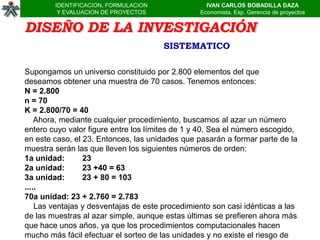IDENTIFICACION, FORMULACION                IVAN CARLOS BOBADILLA DAZA
         Y EVALUACION DE PROYECTOS               Economista, Esp. Gerencia de proyectos


DISEÑO DE LA INVESTIGACIÓN
                                       SISTEMATICO

Supongamos un universo constituido por 2.800 elementos del que
deseamos obtener una muestra de 70 casos. Tenemos entonces:
N = 2.800
n = 70
K = 2.800/70 = 40
    Ahora, mediante cualquier procedimiento, buscamos al azar un número
entero cuyo valor figure entre los límites de 1 y 40. Sea el número escogido,
en este caso, el 23. Entonces, las unidades que pasarán a formar parte de la
muestra serán las que lleven los siguientes números de orden:
1a unidad:       23
2a unidad:       23 +40 = 63
3a unidad:       23 + 80 = 103
.....
70a unidad: 23 + 2.760 = 2.783
    Las ventajas y desventajas de este procedimiento son casi idénticas a las
de las muestras al azar simple, aunque estas últimas se prefieren ahora más
que hace unos años, ya que los procedimientos computacionales hacen
mucho más fácil efectuar el sorteo de las unidades y no existe el riesgo de
 