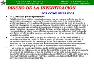 IDENTIFICACION, FORMULACION                     IVAN CARLOS BOBADILLA DAZA
            Y EVALUACION DE PROYECTOS                    Economista, Esp. Gerencia de proyectos


    DISEÑO DE LA INVESTIGACIÓN
                                      POR CONGLOMERADOS
•   7.4.3. Muestras por conglomerados
•   Esta técnica tiene utilidad cuando el universo que se requiere estudiar admite su
    subdivisión en universos menores B en partes del mismo B de características
    similares a las del universo total. Cuando es posible asumir tal cosa se procede a
    subdividir el universo en un número finito de conglomerados y, entre ellos, se pasa a
    escoger algunos que serán los únicos que se procederá a investigar. Esta elección
    puede realizarse ya sea por el método del azar simple o del azar sistemático. Una
    vez cumplida esta etapa puede efectuarse una segunda selección, dentro de cada
    uno de los conglomerados elegidos, para llegar a un número aún más reducido de
    unidades muestrales.
•      La ventaja de esta técnica es que obvia la tarea de confeccionar el listado con
    todas las unidades del universo, lo cual, como ya veíamos, resulta imposible de
    hacer en muchos casos. Su desventaja mayor radica en que, al efectuarse el
    muestreo en dos etapas, los errores muestrales de cada una se van acumulando,
    dado un error algo mayor que para los métodos descritos anteriormente.
•      La técnica de los conglomerados suele utilizarse cuando queremos extraer
    muestras de los habitantes de un conjunto geográfico amplio, v.g., una gran ciudad o
    un conjunto de aldeas, por lo que se procede a tomar cada aldea o grupo de
    manzanas como un conglomerado independiente. Del mismo modo se la utiliza para
    investigar reservas forestales y marinas, estrellas, productos industriales y otros
    universos relativamente semejantes.
 