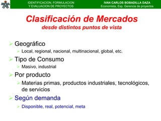 IDENTIFICACION, FORMULACION              IVAN CARLOS BOBADILLA DAZA
        Y EVALUACION DE PROYECTOS             Economista, Esp. Gerencia de proyectos




      Clasificación de Mercados
               desde distintos puntos de vista


 Geográfico
   Local, regional, nacional, multinacional, global, etc.
 Tipo de Consumo
   Masivo, industrial
 Por producto
   Materias primas, productos industriales, tecnológicos,
    de servicios
 Según demanda
   Disponible, real, potencial, meta
 