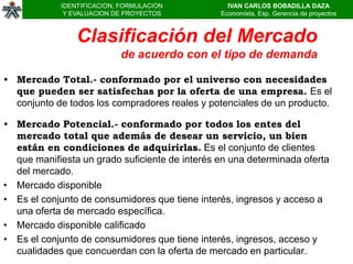 IDENTIFICACION, FORMULACION           IVAN CARLOS BOBADILLA DAZA
             Y EVALUACION DE PROYECTOS          Economista, Esp. Gerencia de proyectos



                Clasificación del Mercado
                           de acuerdo con el tipo de demanda

• Mercado Total.- conformado por el universo con necesidades
  que pueden ser satisfechas por la oferta de una empresa. Es el
  conjunto de todos los compradores reales y potenciales de un producto.

• Mercado Potencial.- conformado por todos los entes del
  mercado total que además de desear un servicio, un bien
  están en condiciones de adquirirlas. Es el conjunto de clientes
  que manifiesta un grado suficiente de interés en una determinada oferta
  del mercado.
• Mercado disponible
• Es el conjunto de consumidores que tiene interés, ingresos y acceso a
  una oferta de mercado específica.
• Mercado disponible calificado
• Es el conjunto de consumidores que tiene interés, ingresos, acceso y
  cualidades que concuerdan con la oferta de mercado en particular.
 