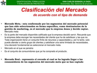 IDENTIFICACION, FORMULACION                     IVAN CARLOS BOBADILLA DAZA
                 Y EVALUACION DE PROYECTOS                    Economista, Esp. Gerencia de proyectos



                     Clasificación del Mercado
                                 de acuerdo con el tipo de demanda

•   Mercado Meta.- esta conformado por los segmentos del mercado potencial
    que han sido seleccionados en forma especifica, como destinatarios de la
    gestión de marketing, es el mercado que la empresa desea y decide captar.
    Mercado meta
•   Es la parte del mercado disponible calificado que la empresa decidió servir. Recuerde que
    la empresa debe escoger las necesidades del cliente que ha de satisfacer y las que no.
    Toda organización tiene un conjunto finito de recursos y capacidades y, por lo tanto, solo
    puede atender a cierto grupo de clientes y satisfacer una serie limitada de necesidades.
    Una decisión fundamental es seleccionar el mercado meta.
•   Mercado en el que se penetra
•   Es el conjunto de consumidores que ya ha comprado el producto.


•   Mercado Real.- representa el cercado al cual se ha logrado llegar a los
    consumidores de los segmentos del mercado meta que se han captado
 