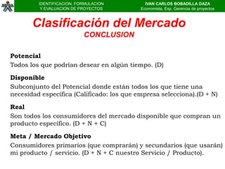 IDENTIFICACION, FORMULACION         IVAN CARLOS BOBADILLA DAZA
          Y EVALUACION DE PROYECTOS        Economista, Esp. Gerencia de proyectos



       Clasificación del Mercado
                           CONCLUSION

Potencial
Todos los que podrían desear en algún tiempo. (D)

Disponible
Subconjunto del Potencial donde están todos los que tiene una
necesidad específica (Calificado: los que empresa selecciona).(D + N)

Real
Son todos los consumidores del mercado disponible que compran un
producto específico. (D + N + C)

Meta / Mercado Objetivo
Consumidores primarios (que comprarán) y secundarios (que usarán)
mi producto / servicio. (D + N + C nuestro Servicio / Producto).
 