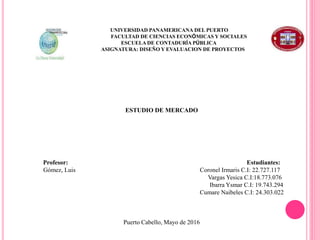 ESTUDIO DE MERCADO
Profesor: Estudiantes:
Gómez, Luis Coronel Irmaris C.I: 22.727.117
Vargas Yesica C.I:18.773.076
Ibarra Ysmar C.I: 19.743.294
Cumare Naibeles C.I: 24.303.022
Puerto Cabello, Mayo de 2016
UNIVERSIDAD PANAMERICANA DEL PUERTO
FACULTAD DE CIENCIAS ECONÓMICAS Y SOCIALES
ESCUELA DE CONTADURÍA PÚBLICA
ASIGNATURA: DISEÑO Y EVALUACION DE PROYECTOS
 