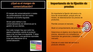 El margen de comercialización o costes
de comercialización son los costes
incluidos en la tarifa regulada.
Sirven para retribuir a las
comercializadoras de referencia por la
gestión de sus clientes.
Con este margen hay que cubrir los
gastos originados cuando el producto
pasa a de una fase a la siguiente. Y debe
permitir además, una ganancia razonable
a los que intervienen en la
comercialización.
Es importante la fijación del precio a la
hora de comercializar, porque sino se
hiciera, se distorsionarían los precios de
productos.
Permite conocer el mercado.
Medir el comportamiento del producto.
Determinar el objetivo de la fijación de
precios, atacando a la competencia,
maximizar las ganancias y estabilizar el
mercado.
Calcular el costo total del servicio a
producto ofrecido.
 