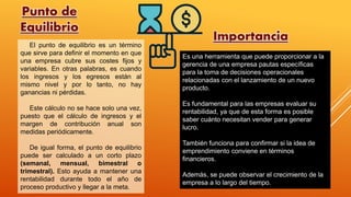 Punto de
Equilibrio
Es una herramienta que puede proporcionar a la
gerencia de una empresa pautas específicas
para la toma de decisiones operacionales
relacionadas con el lanzamiento de un nuevo
producto.
Es fundamental para las empresas evaluar su
rentabilidad, ya que de esta forma es posible
saber cuánto necesitan vender para generar
lucro.
También funciona para confirmar si la idea de
emprendimiento conviene en términos
financieros.
Además, se puede observar el crecimiento de la
empresa a lo largo del tiempo.
El punto de equilibrio es un término
que sirve para definir el momento en que
una empresa cubre sus costes fijos y
variables. En otras palabras, es cuando
los ingresos y los egresos están al
mismo nivel y por lo tanto, no hay
ganancias ni pérdidas.
Este cálculo no se hace solo una vez,
puesto que el cálculo de ingresos y el
margen de contribución anual son
medidas periódicamente.
De igual forma, el punto de equilibrio
puede ser calculado a un corto plazo
(semanal, mensual, bimestral o
trimestral). Esto ayuda a mantener una
rentabilidad durante todo el año de
proceso productivo y llegar a la meta.
Importancia
 