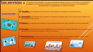 CLASIFICACION
Un servicio es una actividad o una serie de actividades llevadas a cabo por un proveedor con el propósito
de satisfacer una determinada necesidad del cliente, sus características básicas son la intangibilidad, la
heterogeneidad, la inseparabilidad y el carácter perecedero.
Tangibles: Son aquellos que de una forma u otra pueden ser percibidos por el sentido del tacto
Intangibles: Son aquellos que no pueden ser sentidos por nuestras manos, pero si por los otros sentidos como
por la audición o bien la vista
Los servicios
Públicos: Son aquellos suministrados por las entidades públicas para todo el bienestar de toda la colectividad
Privados: Puede decirse que por contraposición no son ofrecidos por empresas del Estado, sino por entidades de
particulares conocidas como empresas o bien por particulares
Mantenimiento: Consisten en la revisión y limpieza de un equipo para postergar con ello su vida útil, en sí,
estos permiten la extensión de los años de vida de un bien del cual te satisfaces.
 