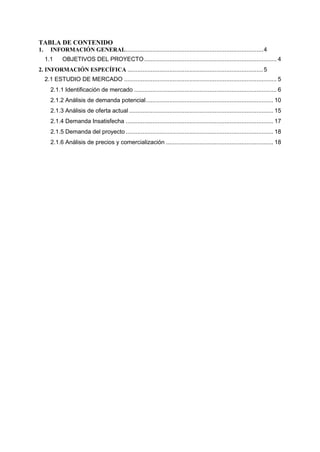 TABLA DE CONTENIDO
1. INFORMACIÓN GENERAL..................................................................................4
1.1 OBJETIVOS DEL PROYECTO............................................................................... 4
2. INFORMACIÓN ESPECÍFICA .................................................................................5
2.1 ESTUDIO DE MERCADO ........................................................................................... 5
2.1.1 Identificación de mercado ..................................................................................... 6
2.1.2 Análisis de demanda potencial............................................................................ 10
2.1.3 Análisis de oferta actual ...................................................................................... 15
2.1.4 Demanda Insatisfecha ........................................................................................ 17
2.1.5 Demanda del proyecto ........................................................................................ 18
2.1.6 Análisis de precios y comercialización ................................................................ 18
 