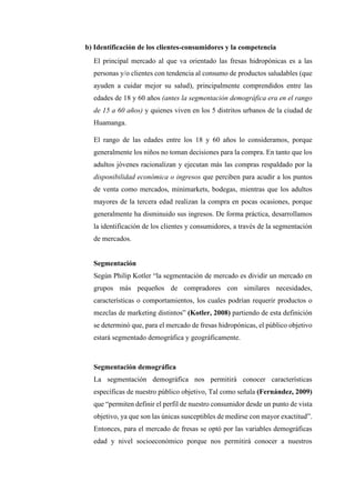 b) Identificación de los clientes-consumidores y la competencia
El principal mercado al que va orientado las fresas hidropónicas es a las
personas y/o clientes con tendencia al consumo de productos saludables (que
ayuden a cuidar mejor su salud), principalmente comprendidos entre las
edades de 18 y 60 años (antes la segmentación demográfica era en el rango
de 15 a 60 años) y quienes viven en los 5 distritos urbanos de la ciudad de
Huamanga.
El rango de las edades entre los 18 y 60 años lo consideramos, porque
generalmente los niños no toman decisiones para la compra. En tanto que los
adultos jóvenes racionalizan y ejecutan más las compras respaldado por la
disponibilidad económica o ingresos que perciben para acudir a los puntos
de venta como mercados, minimarkets, bodegas, mientras que los adultos
mayores de la tercera edad realizan la compra en pocas ocasiones, porque
generalmente ha disminuido sus ingresos. De forma práctica, desarrollamos
la identificación de los clientes y consumidores, a través de la segmentación
de mercados.
Segmentación
Según Philip Kotler “la segmentación de mercado es dividir un mercado en
grupos más pequeños de compradores con similares necesidades,
características o comportamientos, los cuales podrían requerir productos o
mezclas de marketing distintos” (Kotler, 2008) partiendo de esta definición
se determinó que, para el mercado de fresas hidropónicas, el público objetivo
estará segmentado demográfica y geográficamente.
Segmentación demográfica
La segmentación demográfica nos permitirá conocer características
específicas de nuestro público objetivo, Tal como señala (Fernández, 2009)
que “permiten definir el perfil de nuestro consumidor desde un punto de vista
objetivo, ya que son las únicas susceptibles de medirse con mayor exactitud”.
Entonces, para el mercado de fresas se optó por las variables demográficas
edad y nivel socioeconómico porque nos permitirá conocer a nuestros
 