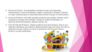  Servicio al Cliente : Son agregados al producto tales como garantías,
mantenimiento, stock de repuestos, regalos, instalación y traslado. Implican
un mayor atractivo para el consumidor pues ofrecen más por el mismo precio.
 Lineas de Producto: Son todos aquellos productos que pueden venderse junto
al producto principal. Por ejemplo: Cuando se vende los shampoos, se
adiciona reacondicionadores, jabones, peines, etc.
 Ciclo de Vida del Producto : Ningún producto dura para siempre, esta es una
regla del marketing, los modelos y diseños siempre pasan de moda. Por ello es
necesario calcular cuánto va a durar el producto o servicio que vamos a
ofrecer y en qué condiciones.
 