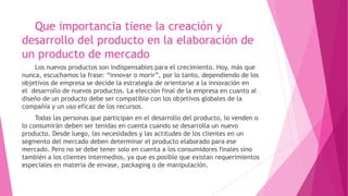 Que importancia tiene la creación y
desarrollo del producto en la elaboración de
un producto de mercado
Los nuevos productos son indispensables para el crecimiento. Hoy, más que
nunca, escuchamos la frase: “innovar o morir”, por lo tanto, dependiendo de los
objetivos de empresa se decide la estrategia de orientarse a la innovación en
el desarrollo de nuevos productos. La elección final de la empresa en cuanto al
diseño de un producto debe ser compatible con los objetivos globales de la
compañía y un uso eficaz de los recursos.
Todas las personas que participan en el desarrollo del producto, lo venden o
lo consumirán deben ser tenidas en cuenta cuando se desarrolla un nuevo
producto. Desde luego, las necesidades y las actitudes de los clientes en un
segmento del mercado deben determinar el producto elaborado para ese
mercado. Pero no se debe tener solo en cuenta a los consumidores finales sino
también a los clientes intermedios, ya que es posible que existan requerimientos
especiales en materia de envase, packaging o de manipulación.
 