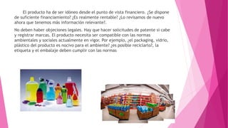 El producto ha de ser idóneo desde el punto de vista financiero. ¿Se dispone
de suficiente financiamiento? ¿Es realmente rentable? ¿Lo revisamos de nuevo
ahora que tenemos más información relevante?.
No deben haber objeciones legales. Hay que hacer solicitudes de patente si cabe
y registrar marcas. El producto necesita ser compatible con las normas
ambientales y sociales actualmente en vigor. Por ejemplo, ¿el packaging, vidrio,
plástico del producto es nocivo para el ambiente? ¿es posible reciclarlo?, la
etiqueta y el embalaje deben cumplir con las normas
 