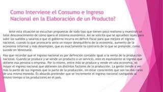Como Interviene el Consumo e Ingreso
Nacional en la Elaboración de un Producto?
Ante esta situación se escuchan propuestas de todo tipo que tienen poco realismo y muestran un
total desconocimiento de cómo opera el sistema económico. Así se solicita que se aprueben leyes para
subir los sueldos y salarios o que el gobierno incurra en déficit fiscal para que mejore el ingreso
nacional, cuando lo que provocaría sería un mayor desequilibrio de la economía, aumento de la
economía informal y más desempleo, que es exactamente lo contrario de lo que se pretende, como
sucede en Venezuela.
Hay que recordar que el ingreso nacional es por definición contable igual a la venta de la producción
nacional. Cuando se produce y se vende un producto o un servicio, esto es equivalente al ingreso que
obtiene esa persona o empresa. Por lo mismo, entre más se produce y vende en una economía, es
mayor el ingreso nacional que obtienen los distintos factores de la producción. La gente tiende a ver
más la parte de sus ingresos que la parte de la producción, sin estar conscientes que son las dos caras
de una misma moneda. Es absurdo pretender que se incremente el ingreso nacional castigando al
mismo tiempo a los productores en el país.
 