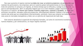 Para que aumente el ingreso nacional se debe de crear un entorno propicion a la producción que
realizan los particulares y las empresas; pero en nuestros países latinoamericanos es frecuente que se
trate de aumentar el consumo y el ingreso, al mismo tiempo que se dificulta y castiga la producción, lo
que es contraproducente. Abrir un pequeño negocio que va a crear empleos y pagar impuestos es con
frecuencia un suplicio: se tienen que realizar trámites engorrosos, costosos y tardados, se tiene que
enfrentar corrupción, elevados costos de producción, dificultad para obtener créditos y con tasas de
interés más altas que sus competidores internacionales; asimismo, tiene que comprar sus materias primas
más caras en mercados monopólicos y lidiar con un ejército de inspectores de todo tipo.
Este entorno desalienta la aparición de empresas formales, así como el crecimiento económico,
nuevos empleos y, por consecuencia, un mayor ingreso nacional.
 
