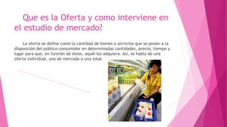Que es la Oferta y como interviene en
el estudio de mercado?
La oferta se define como la cantidad de bienes o servicios que se ponen a la
disposición del público consumidor en determinadas cantidades, precio, tiempo y
lugar para que, en función de éstos, aquél los adquiera. Así, se habla de una
oferta individual, una de mercado o una total.
 