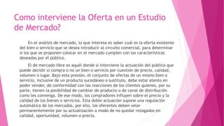 Como interviene la Oferta en un Estudio
de Mercado?
En el análisis de mercado, lo que interesa es saber cuál es la oferta existente
del bien o servicio que se desea introducir al circuito comercial, para determinar
si los que se proponen colocar en el mercado cumplen con las características
deseadas por el público.
El de mercado libre es aquél donde sí interviene la actuación del público que
puede decidir si compra o no un bien o servicio por cuestión de precio, calidad,
volumen o lugar. Bajo esta presión, el conjunto de ofertas de un mismo bien o
servicio, inclusive de un producto sucedáneo o sustituto, debe estar atento en
poder vender, de conformidad con las reacciones de los clientes quienes, por su
parte, tienen la posibilidad de cambiar de producto o de canal de distribución
como les convenga. De ese modo, los compradores influyen sobre el precio y la
calidad de los bienes o servicios. Esta doble actuación supone una regulación
automática de los mercados, por ello, los oferentes deben velar
permanentemente por su actualización a modo de no quedar rezagados en
calidad, oportunidad, volumen o precio.
 