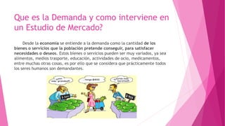 Que es la Demanda y como interviene en
un Estudio de Mercado?
Desde la economía se entiende a la demanda como la cantidad de los
bienes o servicios que la población pretende conseguir, para satisfacer
necesidades o deseos. Estos bienes o servicios pueden ser muy variados, ya sea
alimentos, medios trasporte, educación, actividades de ocio, medicamentos,
entre muchas otras cosas, es por ello que se considera que prácticamente todos
los seres humanos son demandantes.
 