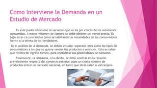 Como Interviene la Demanda en un
Estudio de Mercado
En este punto interviene la variación que se da por efecto de los volúmenes
consumidos. A mayor volumen de compra se debe obtener un menor precio. Es
bajo estas circunstancias como se satisfacen las necesidades de los consumidores
frente a la oferta de los vendedores.
En el análisis de la demanda, se deben estudiar aspectos tales como los tipos de
consumidores a los que se quiere vender los productos o servicios. Esto es saber
qué niveles de ingreso tienen, para considerar sus posibilidades de consumo.
Finalmente, la demanda, o la oferta, se debe analizar en la relación
prevaleciente respecto del comercio exterior, pues un cierto número de
productos entran al mercado nacional, en tanto que otros salen al extranjero.
 