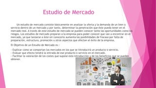 Estudio de Mercado
Un estudio de mercado consiste básicamente en analizar la oferta y la demanda de un bien o
servicio dentro de un mercado y por tanto, determinar la penetración que éste pueda tener en el
mercado real. A través de este estudio de mercado se pueden conocer tanto las oportunidades como los
riesgos. Los estudios de mercado preparan a la empresa para poder conocer que van a encontrar en el
mercado, ya que lanzarse a éste sin conocerlo aumenta las posibilidades de fracaso por falta de
preparación, estructura, promoción u otros aspectos que afectan al éxito de la empresa.
El Objetivo de un Estudio de Mercado es :
- Explicar como se comportan los mercados en los que se introducirá un producto o servicio.
- Evaluar que efecto tendrá la entrada de ese producto o servicio en el mercado.
- Facilitar la valoración de los costes que supone esta introducción y de los beneficios que se pueden
obtener.
 