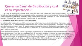 Que es un Canal de Distribución y cual
es su Importancia ?
Un canal de distribución (algunas veces conocido como canal comercial), para un producto es la ruta o medio
tomada por la propiedad de las mercancías a medida que estas se mueven del productor al consumidor final. Un
canal siempre incluye tanto al productor como al consumidor final del producto, así como el intermediario,
agente o mercantil, que participa en la transferencia de la propiedad.
 IMPORTANCIA DE LOS CANALES DE DISTRIBUCIÓN.
Se debe estudiar los canales de distribución porque se tiene que comprender cómo llega el producto hasta su
destinatario final. Se debe tener en cuenta los múltiples factores que influyen en esa corriente. Es necesario
apreciar la importancia del papel de los intermediarios para hacer que el producto llegue al usuario final y
asegurar que se reciba un precio razonable. La utilización de canales de distribución adecuados mejora
la eficiencia de las ventas.
El canal de distribución es el camino seguido por la propiedad del producto en su movimiento desde el fabricante
hasta el consumidor final. Son los canales a través de los cuales se llevan a cabo las ventas y se distribuyen
los productos. Sin la existencia de estos las empresas e industrias caerían en un enorme caos de la distribución y
no podrían realizar las actividades que hoy en día son muy comunes, a tal magnitud que las hojas en que fue
impreso esta recopilación de datos no hubiesen sido posibles obtenerlas de una forma rápida y sencilla; Sin
mencionar la disponibilidad que nos ofrecen los canales de distribución actualmente.
 