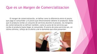Que es un Margen de Comercializacion
El margen de comercialización, se define como la diferencia entre el precio
que paga el consumidor y el precio que efectivamente obtiene el productor. Dado
que el producto recibe un conjunto de servicios durante el proceso, los márgenes
de comercialización se definen también, como la suma de los servicios que
recibe el producto hasta llegar al consumidor. El precio de estos servicios son, en
último término, reflejo de la oferta y de la demanda que ellos presentan.
 